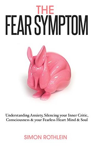 Read online The Fear Symptom: Understanding Anxiety, Silencing Your Inner Critic, Consciousness & Your Fearless Heart, Mind & Soul - Simon Rothlein file in ePub