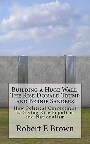 Read online Building a Huge Wall, The Rise Donald Trump and Bernie Sanders: How Political Correctness Is Giving Rise to Populism and Nationalism - Robert E. Brown | ePub