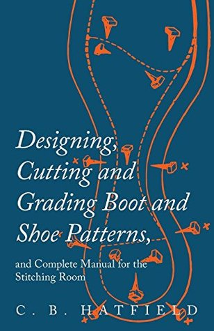 Read online Designing, Cutting and Grading Boot and Shoe Patterns, and Complete Manual for the Stitching Room - C.B. Hatfield | ePub