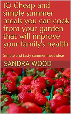 Download 10 Cheap and simple summer meals you can cook from your garden that will improve your family's health: Simple and tasty summer meal ideas (Volume 1 Book 5) - Sandra Wood file in PDF