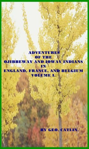 Read online ADVENTURES OF THE OJIBBEWAY AND IOWAY INDIANS IN ENGLAND, FRANCE, AND BELGIUM; (BEING NOTES OF EIGHT YEARS’ TRAVELS AND RESIDENCE IN EUROPE WITH HIS NORTH AMERICAN INDIAN COLLECTION, Book 1) - George Catlin file in PDF