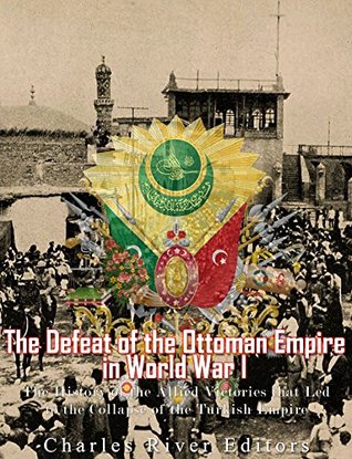 Read The Defeat of the Ottoman Empire in World War I: The History of the Allied Victories that Led to the Collapse of the Turkish Empire - Charles River Editors file in PDF