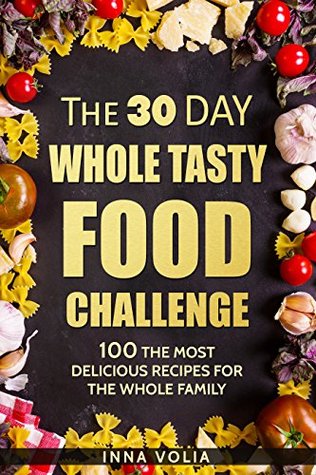 Read online The 30 Day Whole Tasty Food Challenge: With Over 100 The Most Delicious Recipes for The Whole Family - Inna Volia | PDF