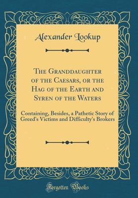 Read online The Granddaughter of the Caesars, or the Hag of the Earth and Syren of the Waters: Containing, Besides, a Pathetic Story of Greed's Victims and Difficulty's Brokers (Classic Reprint) - Alexander Lookup | PDF
