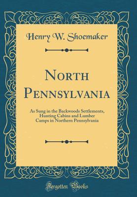 Read North Pennsylvania: As Sung in the Backwoods Settlements, Hunting Cabins and Lumber Camps in Northern Pennsylvania (Classic Reprint) - Henry Wharton Shoemaker | PDF