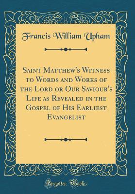 Read Saint Matthew's Witness to Words and Works of the Lord or Our Saviour's Life as Revealed in the Gospel of His Earliest Evangelist (Classic Reprint) - Francis William Upham file in PDF